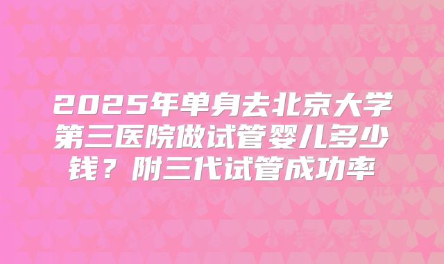 2025年单身去北京大学第三医院做试管婴儿多少钱？附三代试管成功率