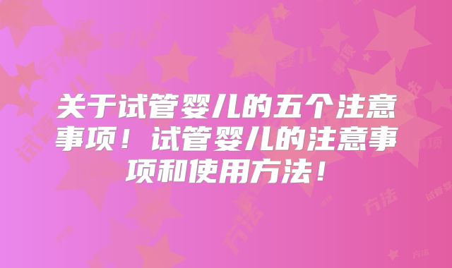 关于试管婴儿的五个注意事项！试管婴儿的注意事项和使用方法！