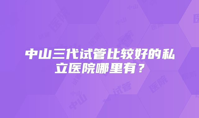 中山三代试管比较好的私立医院哪里有？