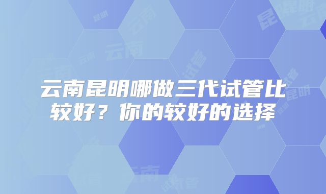 云南昆明哪做三代试管比较好？你的较好的选择