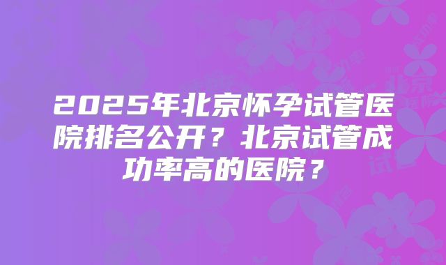 2025年北京怀孕试管医院排名公开？北京试管成功率高的医院？
