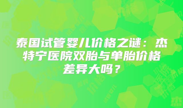 泰国试管婴儿价格之谜:杰特宁医院双胎与单胎价格差异大吗?