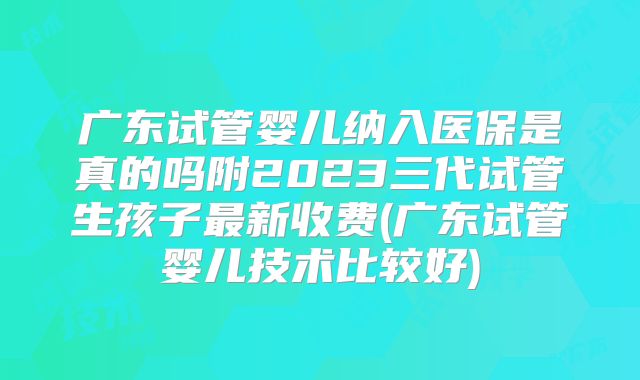 广东试管婴儿纳入医保是真的吗附2023三代试管生孩子最新收费(广东试管婴儿技术比较好)