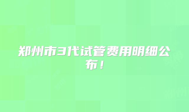 郑州市3代试管费用明细公布！