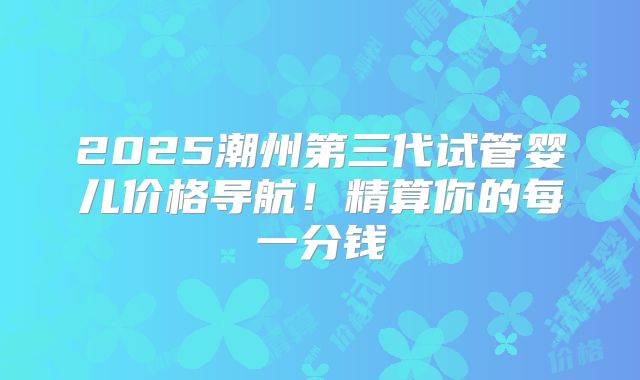 2025潮州第三代试管婴儿价格导航！精算你的每一分钱