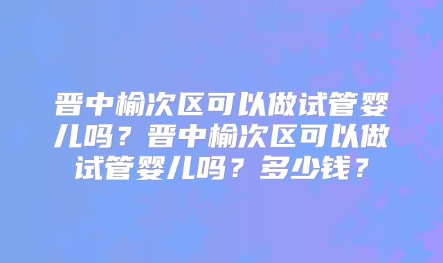 晋中榆次区可以做试管婴儿吗？晋中榆次区可以做试管婴儿吗？多少钱？