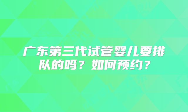 广东第三代试管婴儿要排队的吗？如何预约？