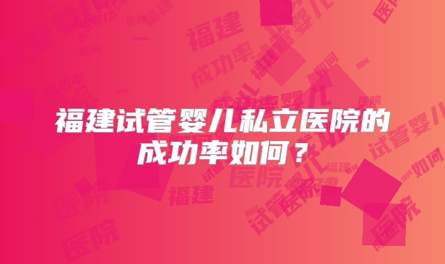 福建试管婴儿私立医院的成功率如何?