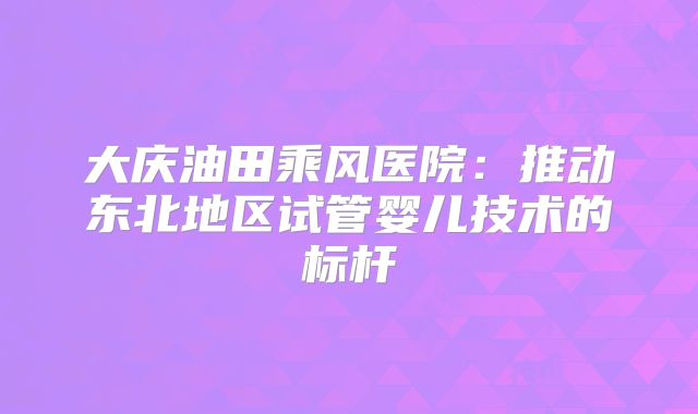 大庆油田乘风医院：推动东北地区试管婴儿技术的标杆