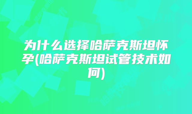 为什么选择哈萨克斯坦怀孕(哈萨克斯坦试管技术如何)