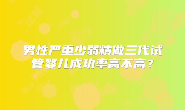 男性严重少弱精做三代试管婴儿成功率高不高？