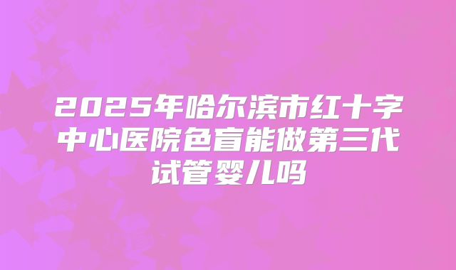 2025年哈尔滨市红十字中心医院色盲能做第三代试管婴儿吗