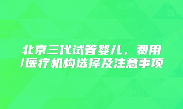 北京三代试管婴儿,费用/医疗机构选择及注意事项