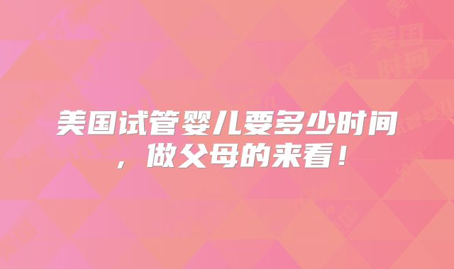 美国试管婴儿要多少时间,做父母的来看!