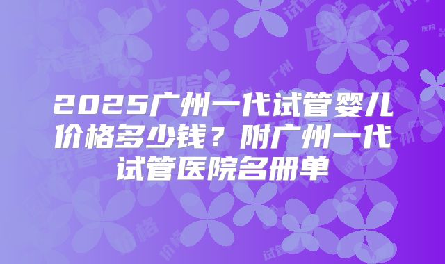 2025广州一代试管婴儿价格多少钱？附广州一代试管医院名册单