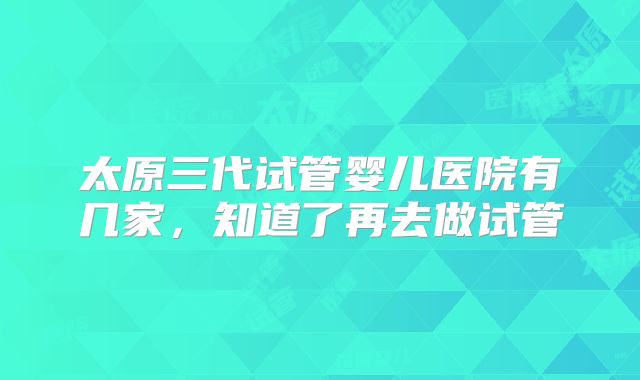 太原三代试管婴儿医院有几家,知道了再去做试管