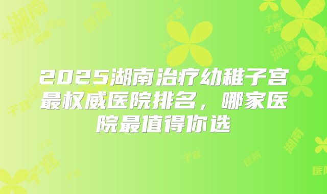 2025湖南治疗幼稚子宫最权威医院排名，哪家医院最值得你选