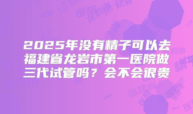 2025年没有精子可以去福建省龙岩市第一医院做三代试管吗？会不会很贵