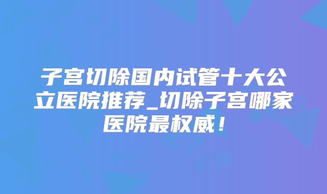 子宫切除国内试管十大公立医院推荐_切除子宫哪家医院最权威！
