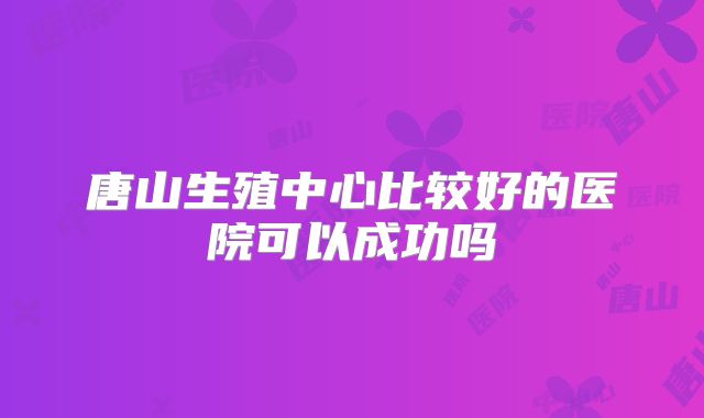 唐山生殖中心比较好的医院可以成功吗
