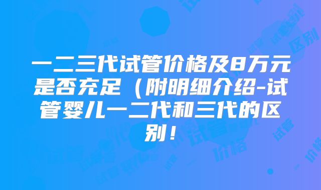 一二三代试管价格及8万元是否充足(附明细介绍-试管婴儿一二代和三代的区别!
