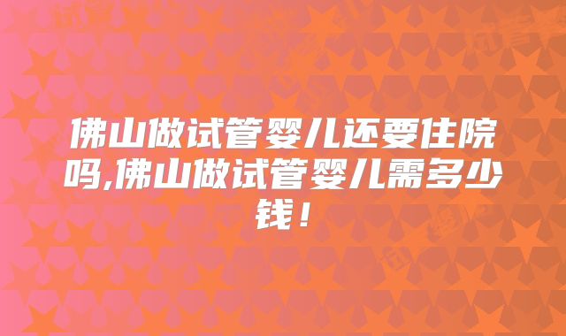 佛山做试管婴儿还要住院吗,佛山做试管婴儿需多少钱！