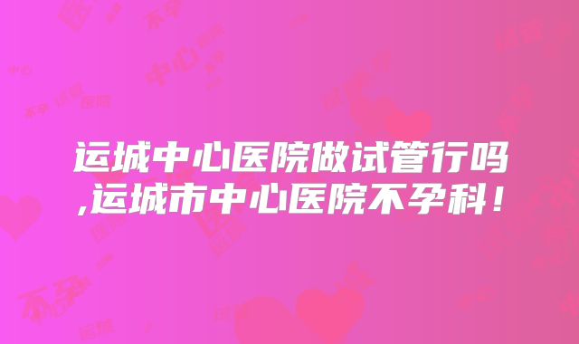运城中心医院做试管行吗,运城市中心医院不孕科！