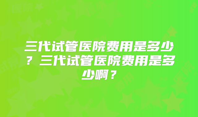 三代试管医院费用是多少？三代试管医院费用是多少啊？