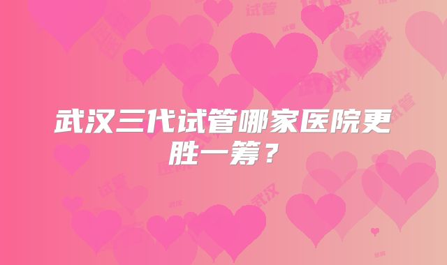 武汉三代试管哪家医院更胜一筹?