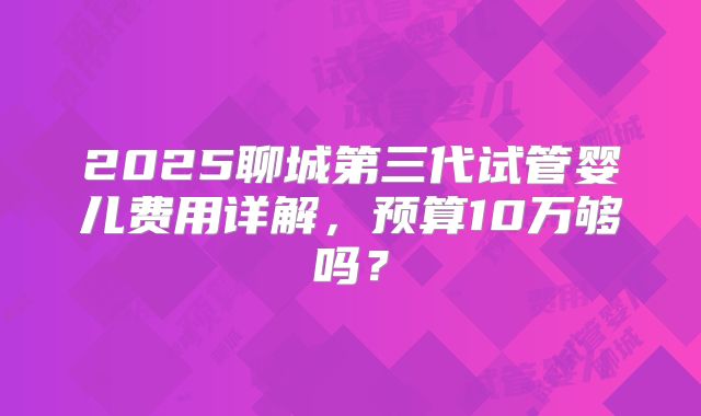 2025聊城第三代试管婴儿费用详解，预算10万够吗？