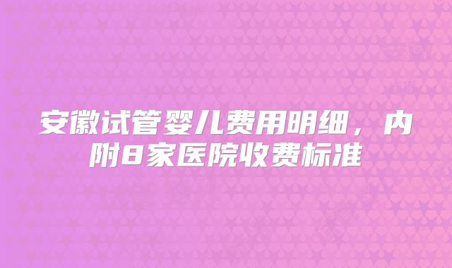 安徽试管婴儿费用明细，内附8家医院收费标准