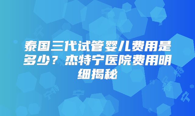 泰国三代试管婴儿费用是多少？杰特宁医院费用明细揭秘