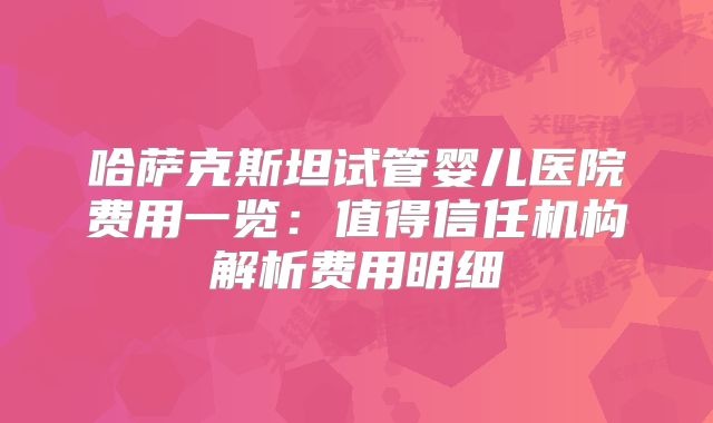哈萨克斯坦试管婴儿医院费用一览：值得信任机构解析费用明细