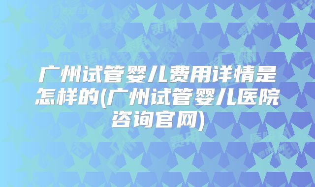 广州试管婴儿费用详情是怎样的(广州试管婴儿医院咨询官网)