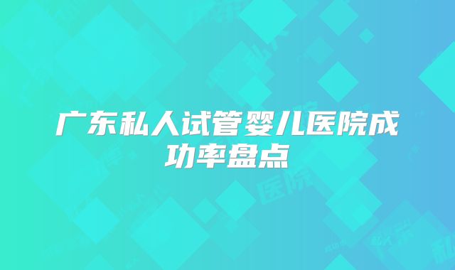 广东私人试管婴儿医院成功率盘点