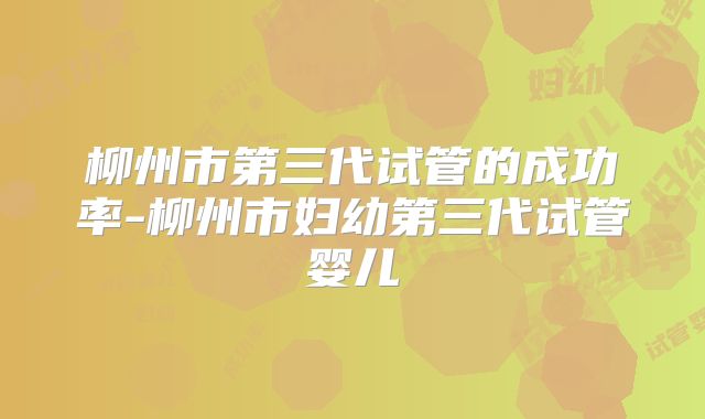 柳州市第三代试管的成功率-柳州市妇幼第三代试管婴儿