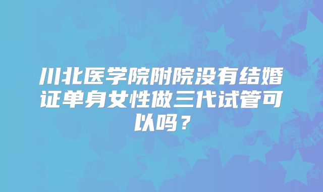 川北医学院附院没有结婚证单身女性做三代试管可以吗?