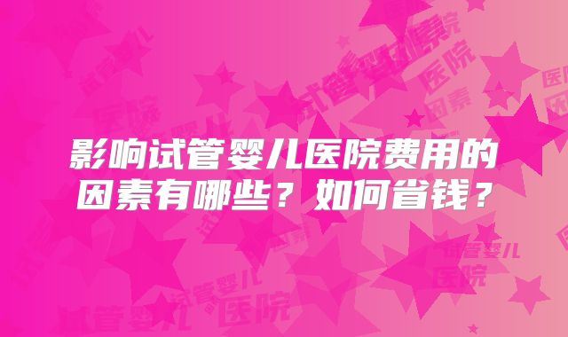 影响试管婴儿医院费用的因素有哪些？如何省钱？