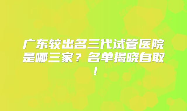 广东较出名三代试管医院是哪三家？名单揭晓自取！