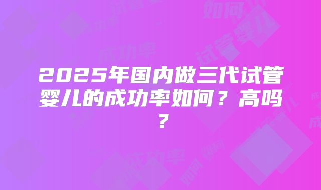 2025年国内做三代试管婴儿的成功率如何？高吗？
