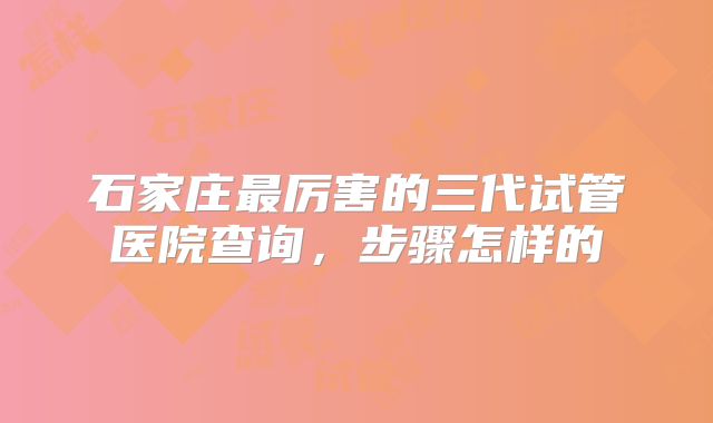 石家庄最厉害的三代试管医院查询,步骤怎样的