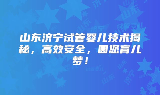 山东济宁试管婴儿技术揭秘，高效安全，圆您育儿梦！