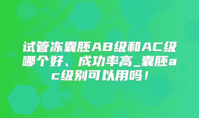 试管冻囊胚AB级和AC级哪个好、成功率高_囊胚ac级别可以用吗！