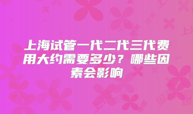 上海试管一代二代三代费用大约需要多少?哪些因素会影响