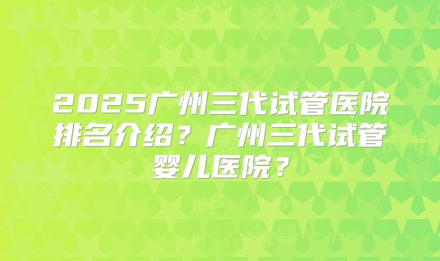 2025广州三代试管医院排名介绍？广州三代试管婴儿医院？