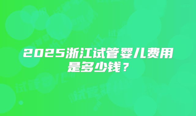 2025浙江试管婴儿费用是多少钱？