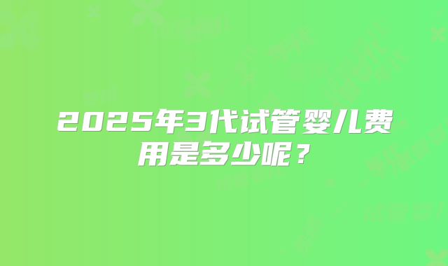 2025年3代试管婴儿费用是多少呢？