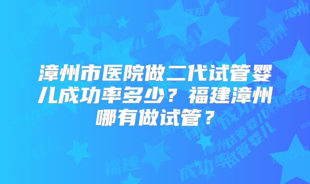 漳州市医院做二代试管婴儿成功率多少？福建漳州哪有做试管？