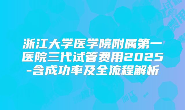 浙江大学医学院附属第一医院三代试管费用2025-含成功率及全流程解析