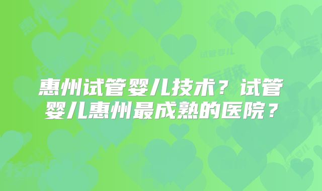 惠州试管婴儿技术？试管婴儿惠州最成熟的医院？